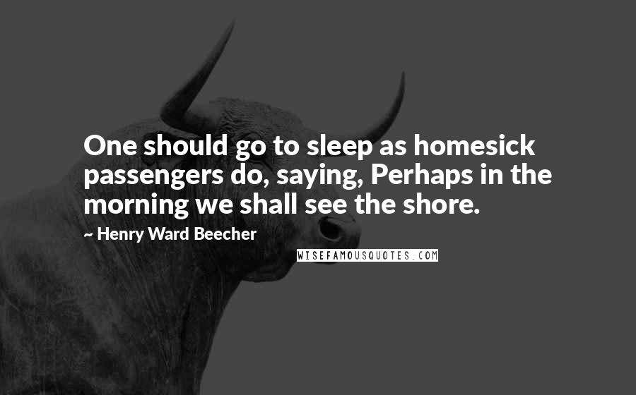 Henry Ward Beecher Quotes: One should go to sleep as homesick passengers do, saying, Perhaps in the morning we shall see the shore.