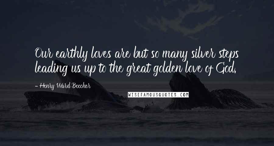 Henry Ward Beecher Quotes: Our earthly loves are but so many silver steps leading us up to the great golden love of God.