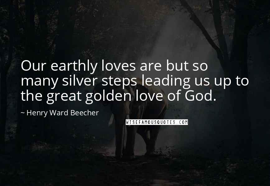 Henry Ward Beecher Quotes: Our earthly loves are but so many silver steps leading us up to the great golden love of God.