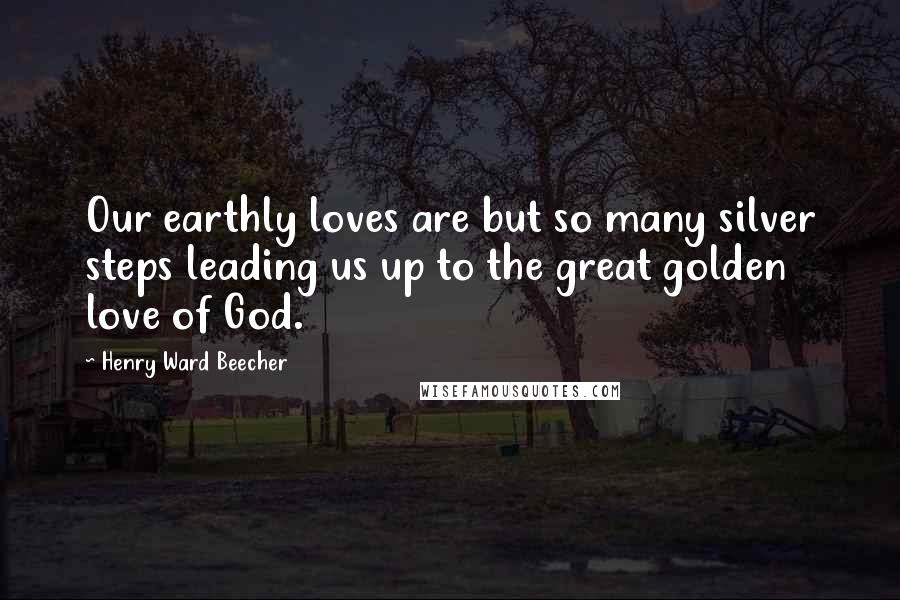 Henry Ward Beecher Quotes: Our earthly loves are but so many silver steps leading us up to the great golden love of God.