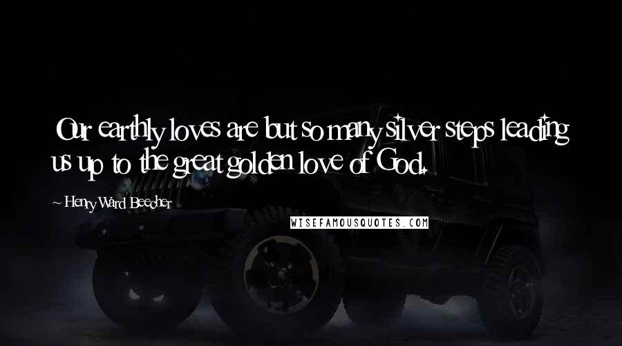 Henry Ward Beecher Quotes: Our earthly loves are but so many silver steps leading us up to the great golden love of God.