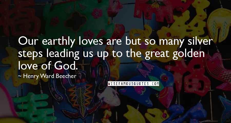 Henry Ward Beecher Quotes: Our earthly loves are but so many silver steps leading us up to the great golden love of God.