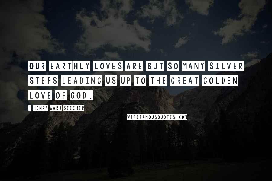 Henry Ward Beecher Quotes: Our earthly loves are but so many silver steps leading us up to the great golden love of God.