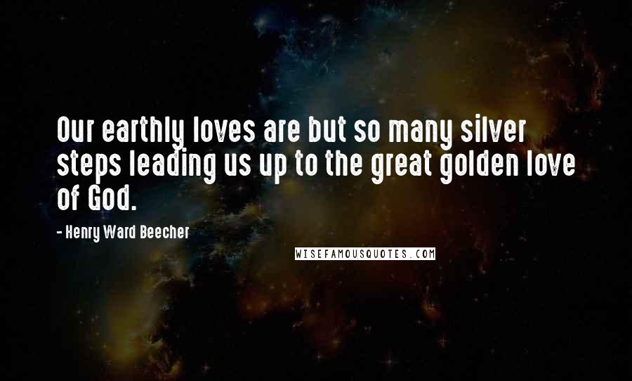 Henry Ward Beecher Quotes: Our earthly loves are but so many silver steps leading us up to the great golden love of God.