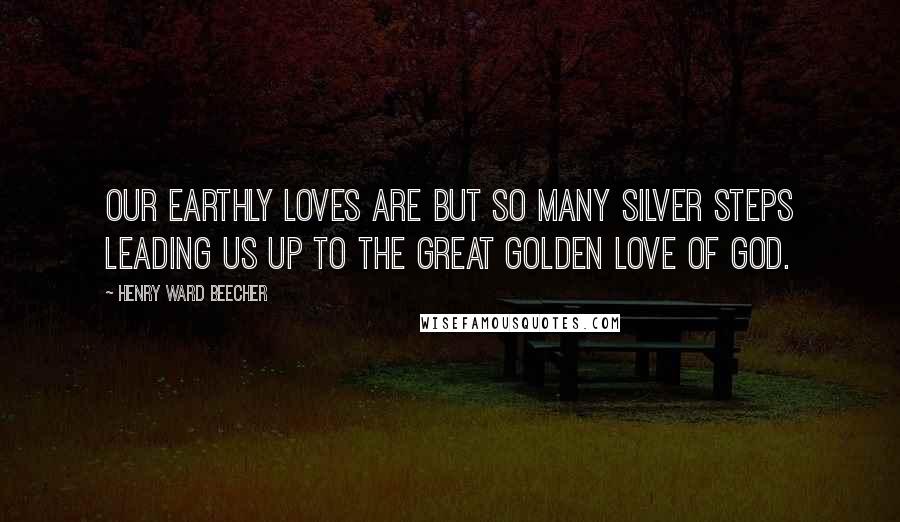 Henry Ward Beecher Quotes: Our earthly loves are but so many silver steps leading us up to the great golden love of God.