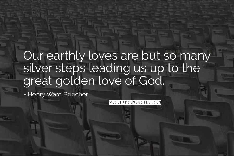 Henry Ward Beecher Quotes: Our earthly loves are but so many silver steps leading us up to the great golden love of God.