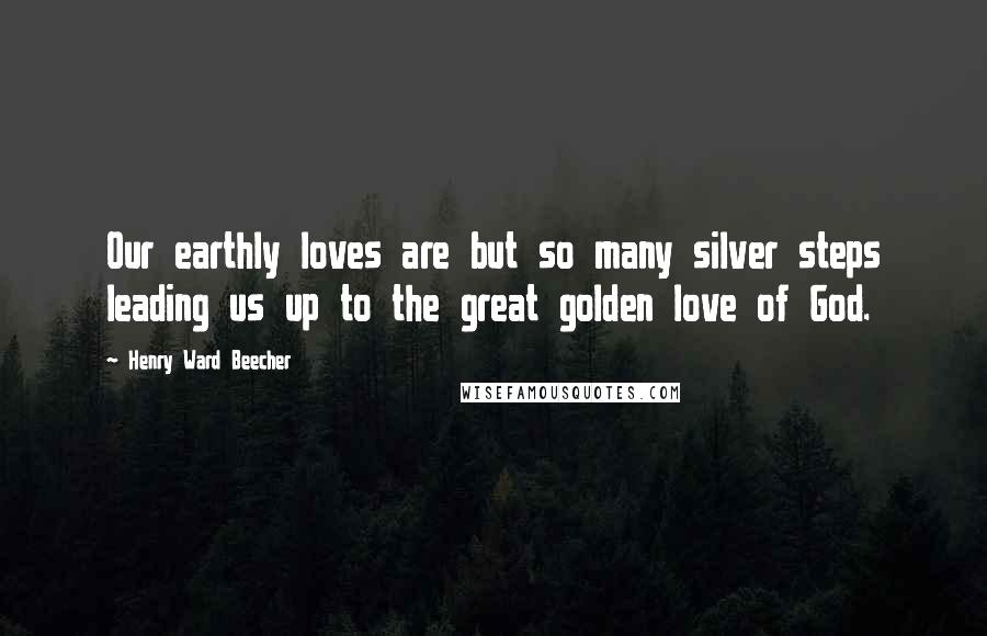 Henry Ward Beecher Quotes: Our earthly loves are but so many silver steps leading us up to the great golden love of God.