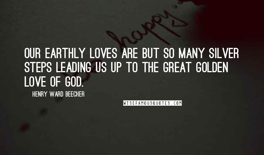 Henry Ward Beecher Quotes: Our earthly loves are but so many silver steps leading us up to the great golden love of God.