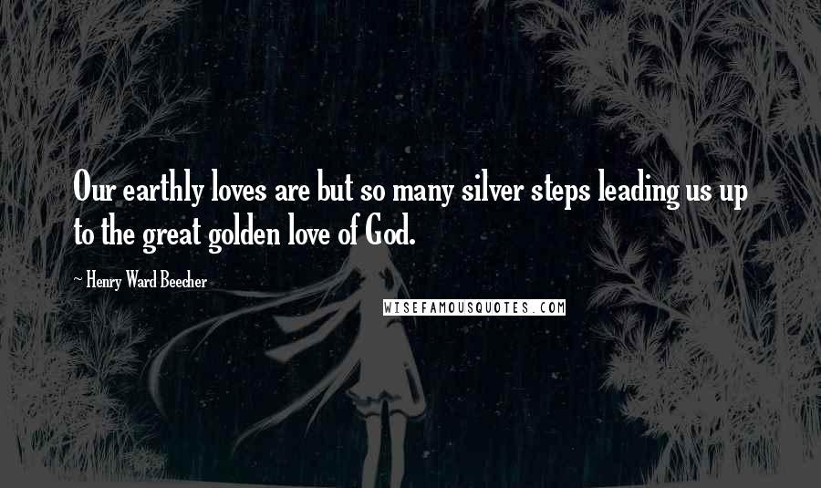 Henry Ward Beecher Quotes: Our earthly loves are but so many silver steps leading us up to the great golden love of God.
