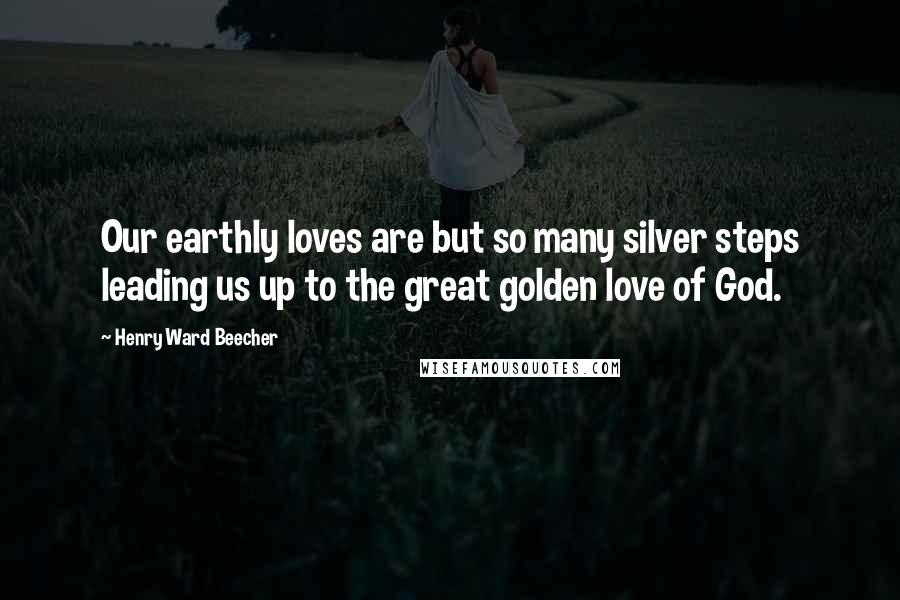 Henry Ward Beecher Quotes: Our earthly loves are but so many silver steps leading us up to the great golden love of God.