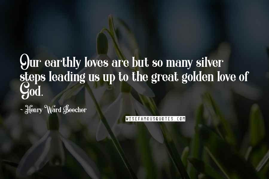 Henry Ward Beecher Quotes: Our earthly loves are but so many silver steps leading us up to the great golden love of God.