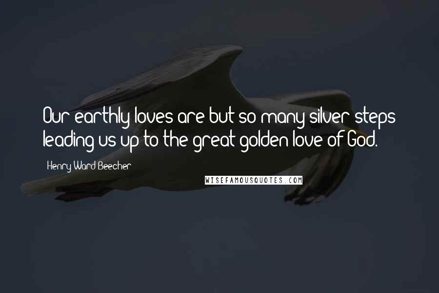 Henry Ward Beecher Quotes: Our earthly loves are but so many silver steps leading us up to the great golden love of God.