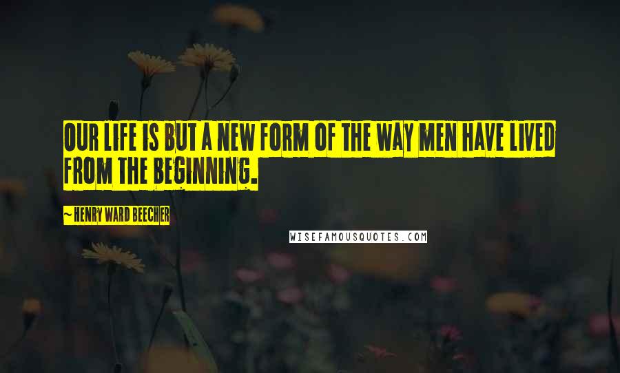 Henry Ward Beecher Quotes: Our life is but a new form of the way men have lived from the beginning.