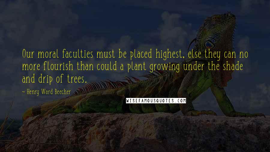 Henry Ward Beecher Quotes: Our moral faculties must be placed highest, else they can no more flourish than could a plant growing under the shade and drip of trees.