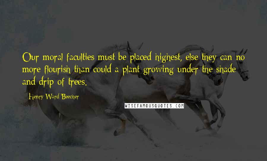 Henry Ward Beecher Quotes: Our moral faculties must be placed highest, else they can no more flourish than could a plant growing under the shade and drip of trees.