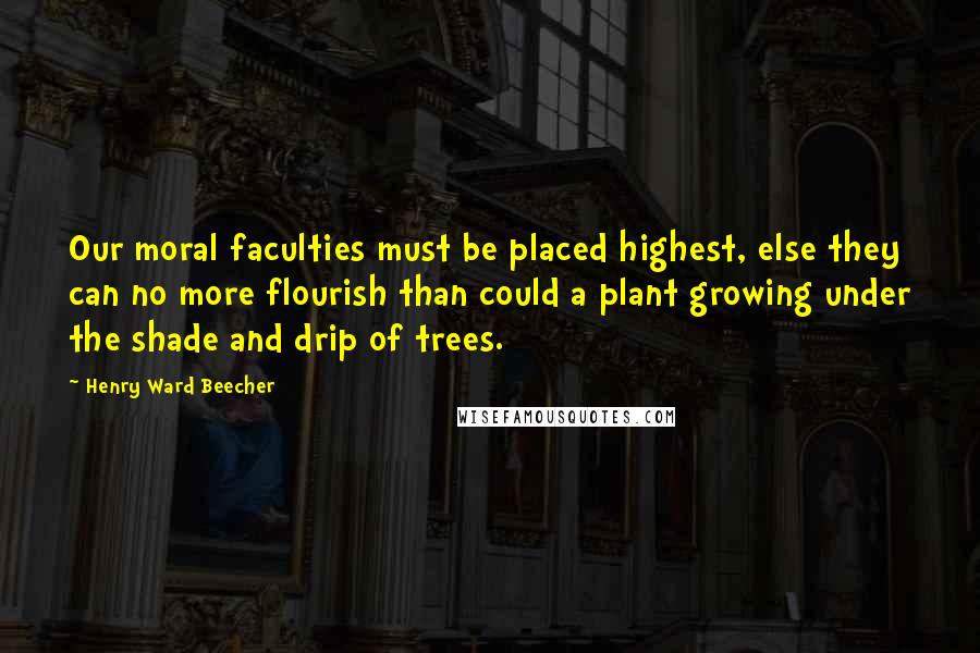 Henry Ward Beecher Quotes: Our moral faculties must be placed highest, else they can no more flourish than could a plant growing under the shade and drip of trees.