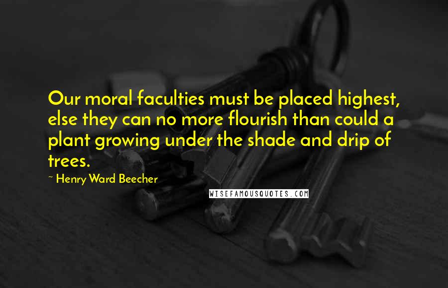 Henry Ward Beecher Quotes: Our moral faculties must be placed highest, else they can no more flourish than could a plant growing under the shade and drip of trees.