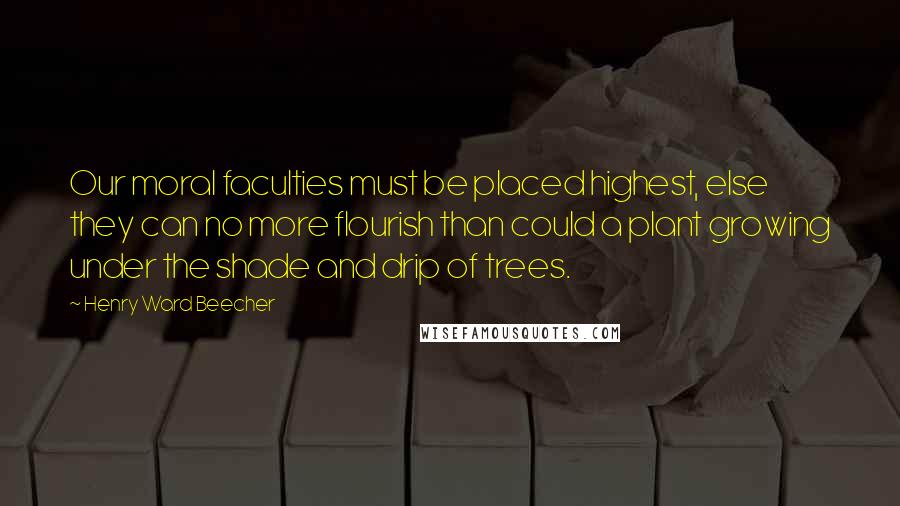 Henry Ward Beecher Quotes: Our moral faculties must be placed highest, else they can no more flourish than could a plant growing under the shade and drip of trees.