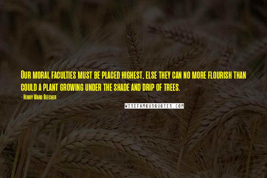 Henry Ward Beecher Quotes: Our moral faculties must be placed highest, else they can no more flourish than could a plant growing under the shade and drip of trees.