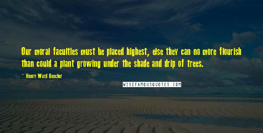 Henry Ward Beecher Quotes: Our moral faculties must be placed highest, else they can no more flourish than could a plant growing under the shade and drip of trees.