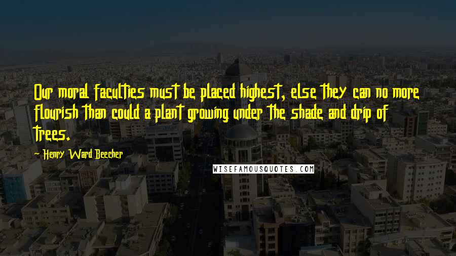 Henry Ward Beecher Quotes: Our moral faculties must be placed highest, else they can no more flourish than could a plant growing under the shade and drip of trees.