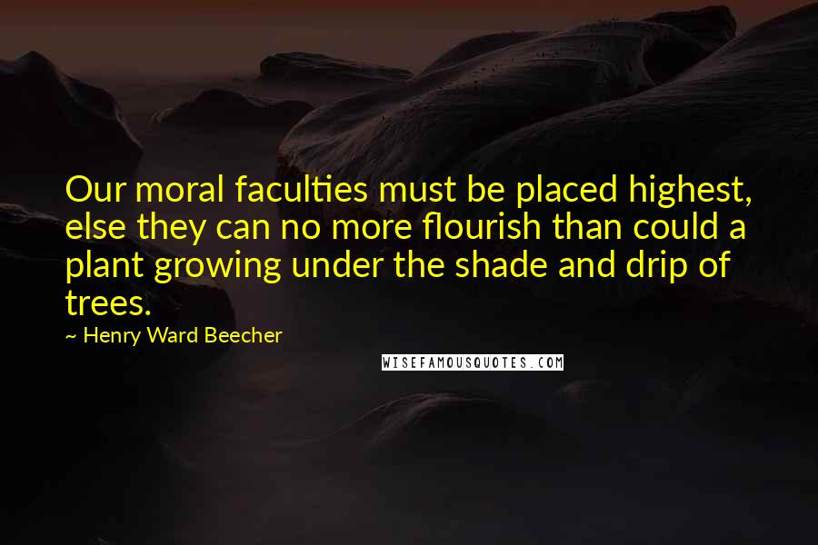 Henry Ward Beecher Quotes: Our moral faculties must be placed highest, else they can no more flourish than could a plant growing under the shade and drip of trees.