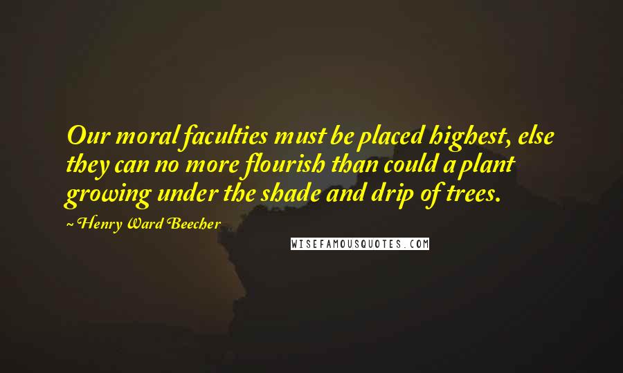 Henry Ward Beecher Quotes: Our moral faculties must be placed highest, else they can no more flourish than could a plant growing under the shade and drip of trees.