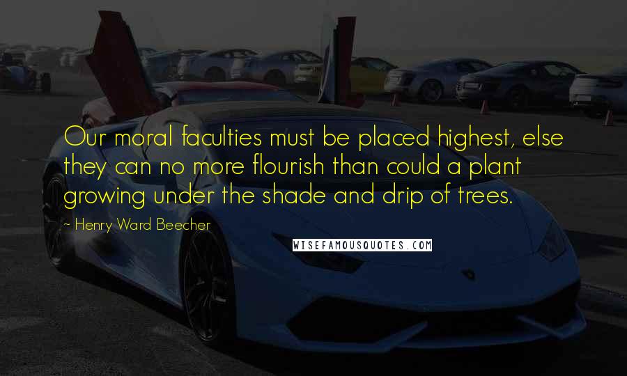 Henry Ward Beecher Quotes: Our moral faculties must be placed highest, else they can no more flourish than could a plant growing under the shade and drip of trees.