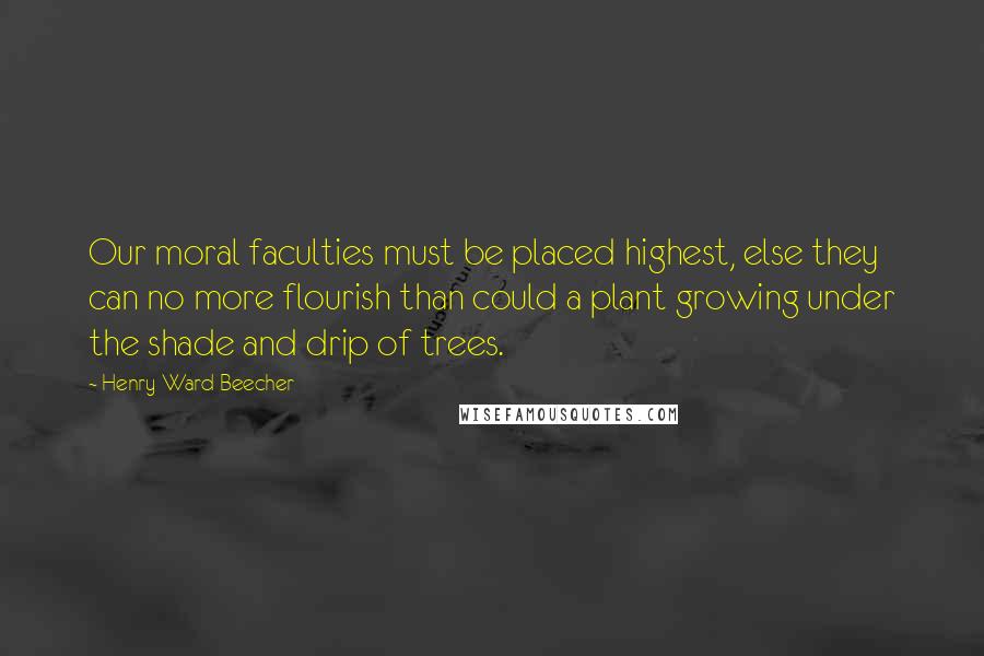 Henry Ward Beecher Quotes: Our moral faculties must be placed highest, else they can no more flourish than could a plant growing under the shade and drip of trees.