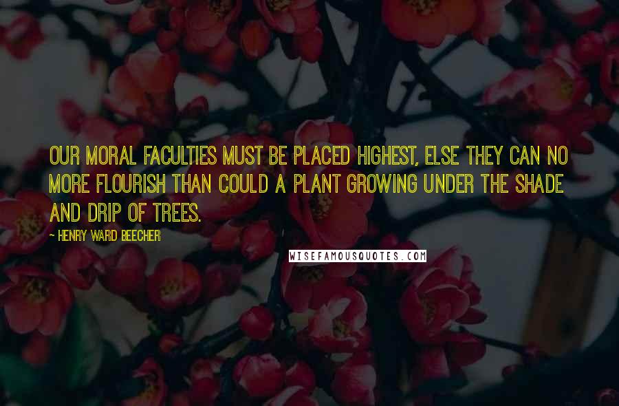 Henry Ward Beecher Quotes: Our moral faculties must be placed highest, else they can no more flourish than could a plant growing under the shade and drip of trees.