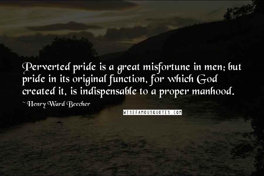 Henry Ward Beecher Quotes: Perverted pride is a great misfortune in men; but pride in its original function, for which God created it, is indispensable to a proper manhood.