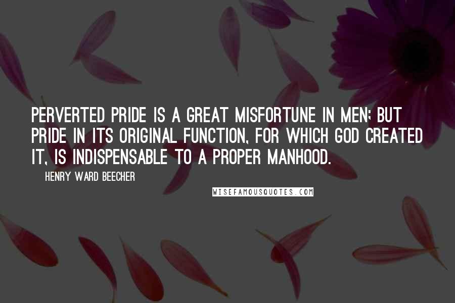 Henry Ward Beecher Quotes: Perverted pride is a great misfortune in men; but pride in its original function, for which God created it, is indispensable to a proper manhood.