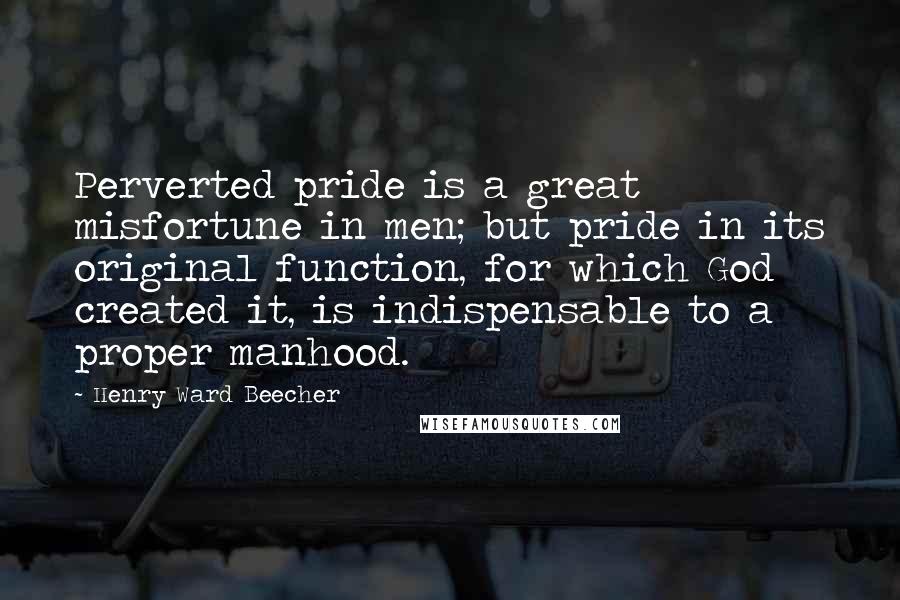 Henry Ward Beecher Quotes: Perverted pride is a great misfortune in men; but pride in its original function, for which God created it, is indispensable to a proper manhood.