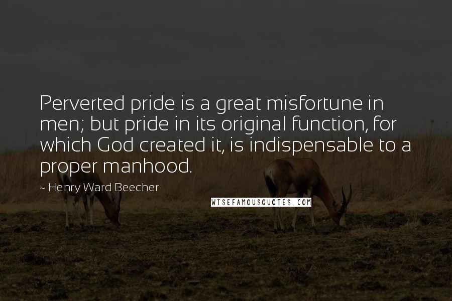 Henry Ward Beecher Quotes: Perverted pride is a great misfortune in men; but pride in its original function, for which God created it, is indispensable to a proper manhood.