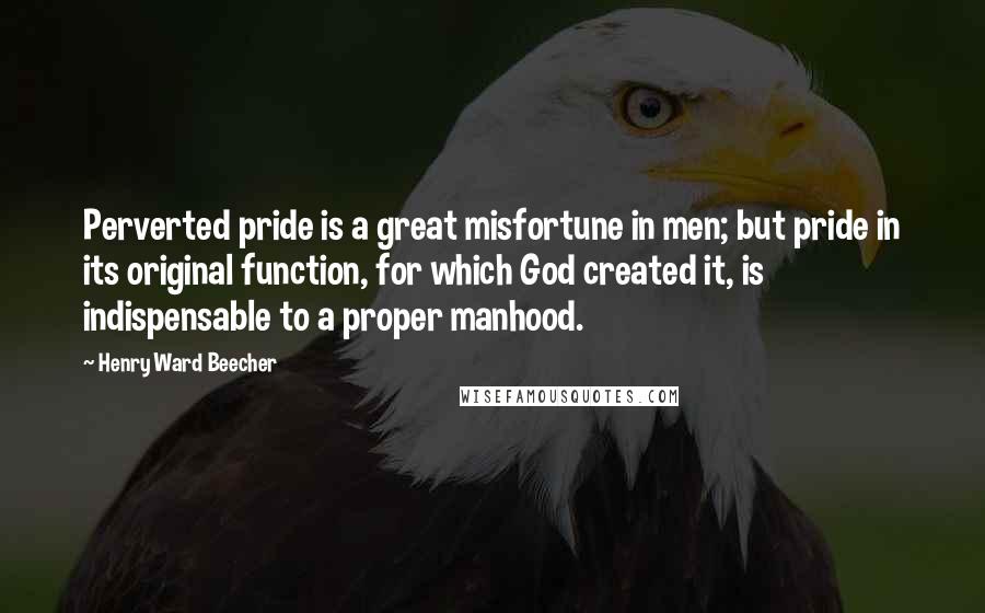 Henry Ward Beecher Quotes: Perverted pride is a great misfortune in men; but pride in its original function, for which God created it, is indispensable to a proper manhood.