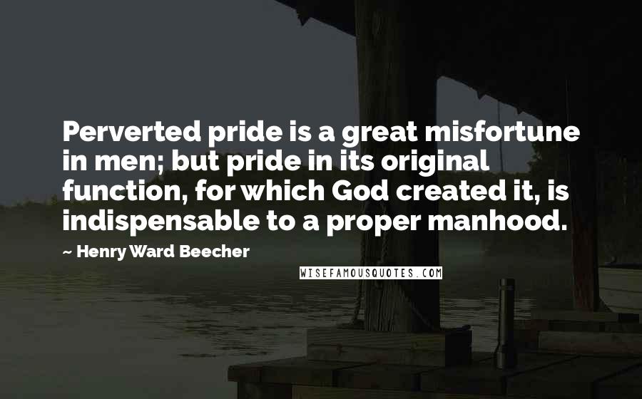 Henry Ward Beecher Quotes: Perverted pride is a great misfortune in men; but pride in its original function, for which God created it, is indispensable to a proper manhood.