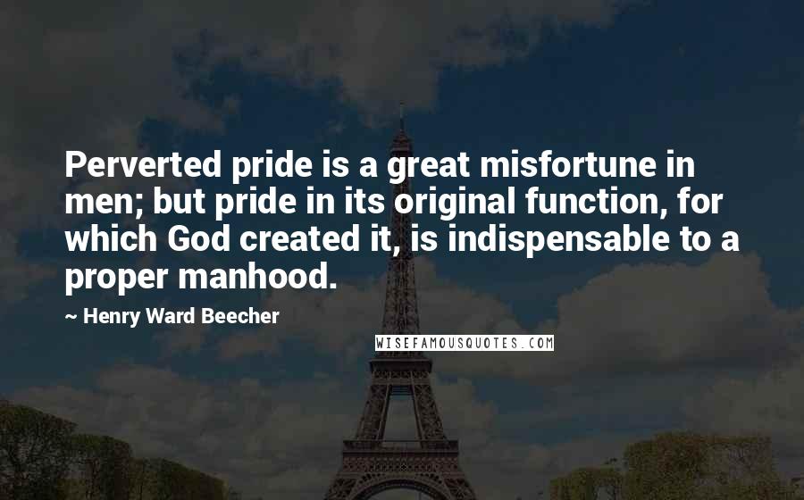 Henry Ward Beecher Quotes: Perverted pride is a great misfortune in men; but pride in its original function, for which God created it, is indispensable to a proper manhood.