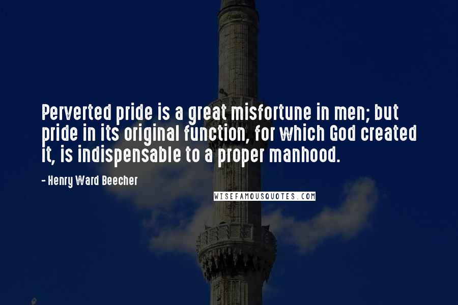 Henry Ward Beecher Quotes: Perverted pride is a great misfortune in men; but pride in its original function, for which God created it, is indispensable to a proper manhood.