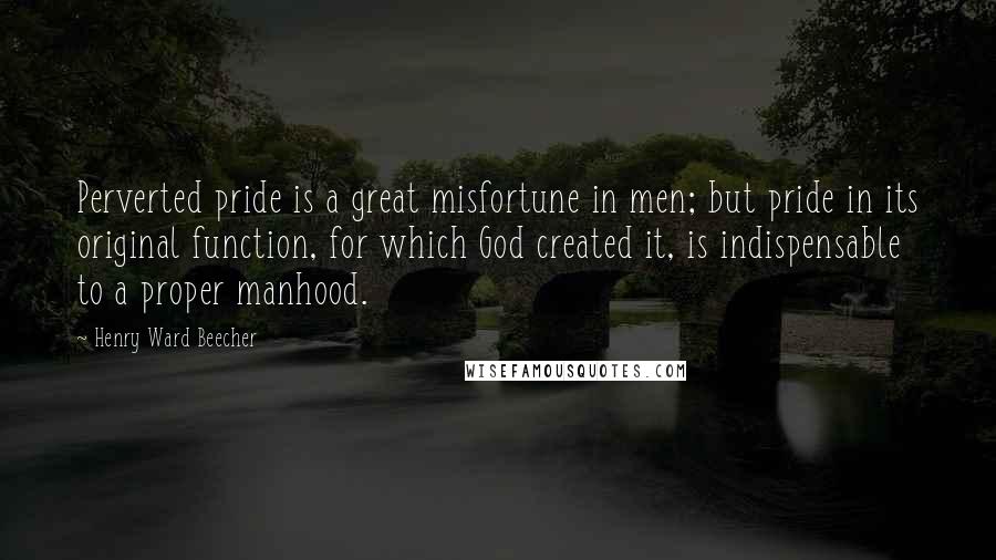 Henry Ward Beecher Quotes: Perverted pride is a great misfortune in men; but pride in its original function, for which God created it, is indispensable to a proper manhood.