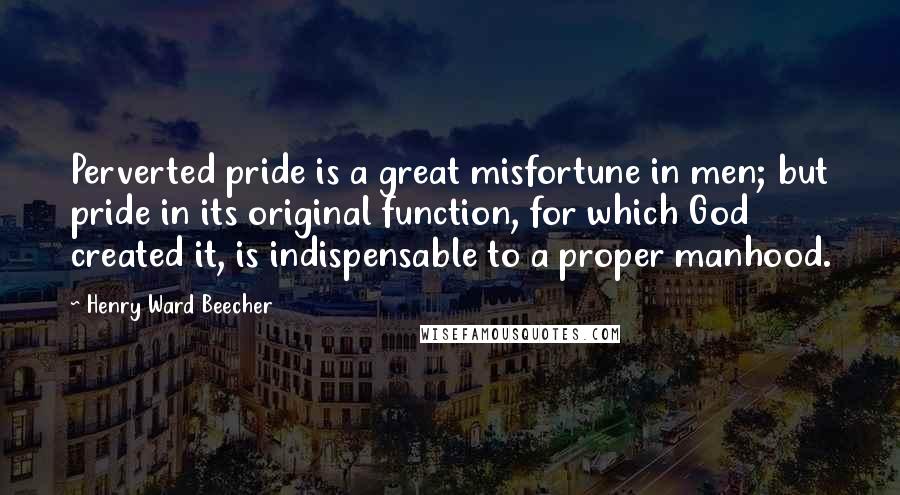 Henry Ward Beecher Quotes: Perverted pride is a great misfortune in men; but pride in its original function, for which God created it, is indispensable to a proper manhood.