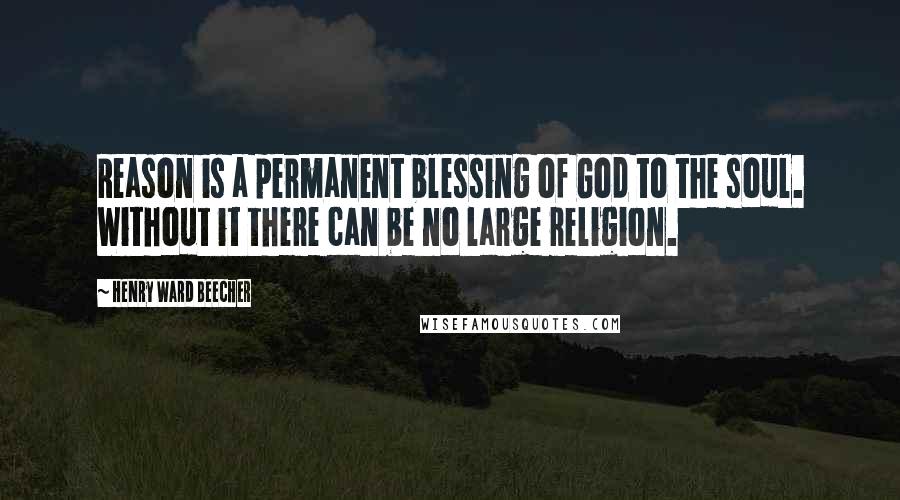 Henry Ward Beecher Quotes: Reason is a permanent blessing of God to the soul. Without it there can be no large religion.