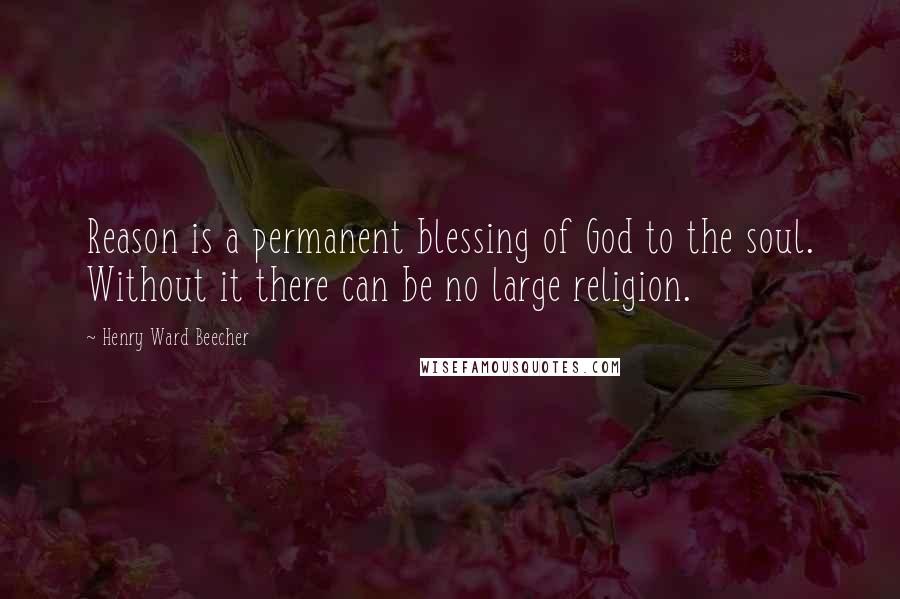 Henry Ward Beecher Quotes: Reason is a permanent blessing of God to the soul. Without it there can be no large religion.