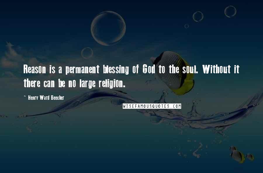 Henry Ward Beecher Quotes: Reason is a permanent blessing of God to the soul. Without it there can be no large religion.
