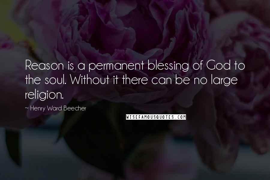 Henry Ward Beecher Quotes: Reason is a permanent blessing of God to the soul. Without it there can be no large religion.