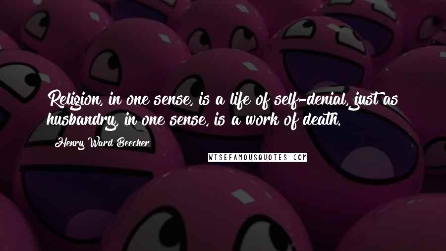 Henry Ward Beecher Quotes: Religion, in one sense, is a life of self-denial, just as husbandry, in one sense, is a work of death.