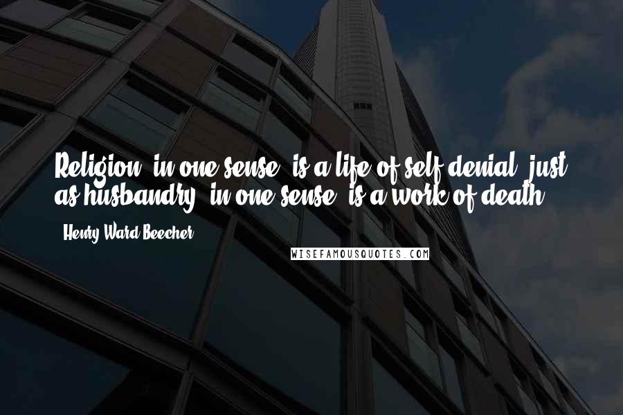 Henry Ward Beecher Quotes: Religion, in one sense, is a life of self-denial, just as husbandry, in one sense, is a work of death.