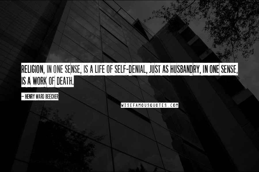 Henry Ward Beecher Quotes: Religion, in one sense, is a life of self-denial, just as husbandry, in one sense, is a work of death.