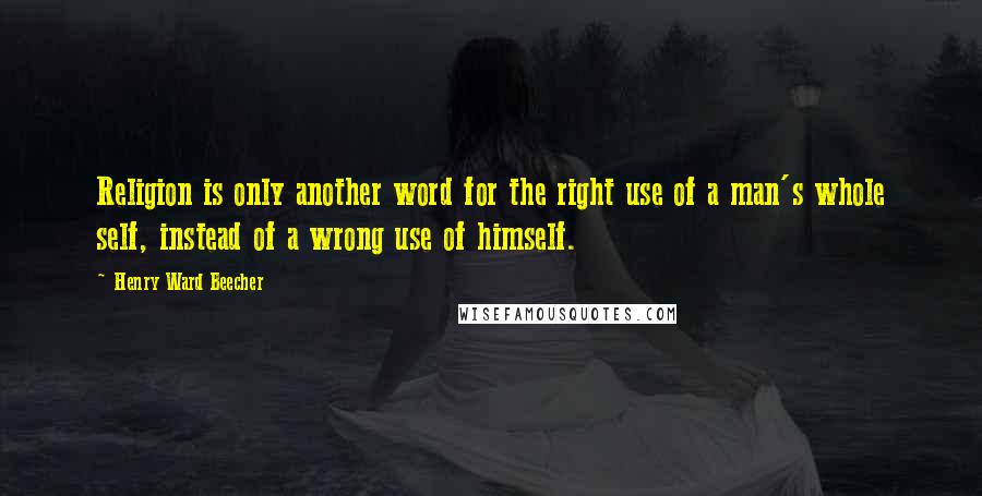 Henry Ward Beecher Quotes: Religion is only another word for the right use of a man's whole self, instead of a wrong use of himself.