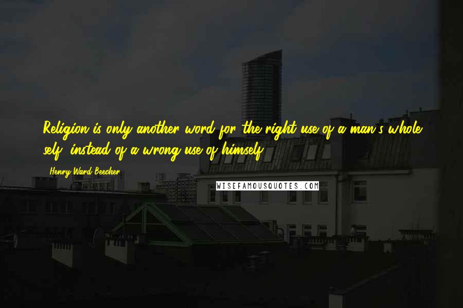 Henry Ward Beecher Quotes: Religion is only another word for the right use of a man's whole self, instead of a wrong use of himself.