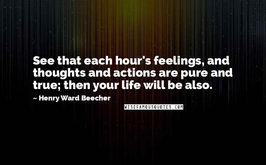 Henry Ward Beecher Quotes: See that each hour's feelings, and thoughts and actions are pure and true; then your life will be also.